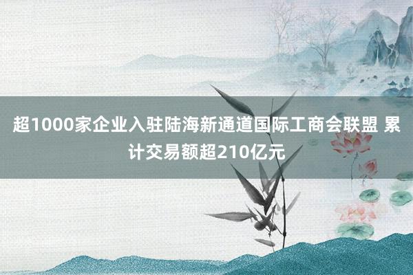 超1000家企业入驻陆海新通道国际工商会联盟 累计交易额超210亿元