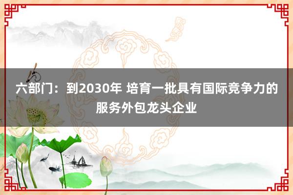 六部门：到2030年 培育一批具有国际竞争力的服务外包龙头企业