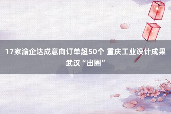 17家渝企达成意向订单超50个 重庆工业设计成果武汉“出圈”