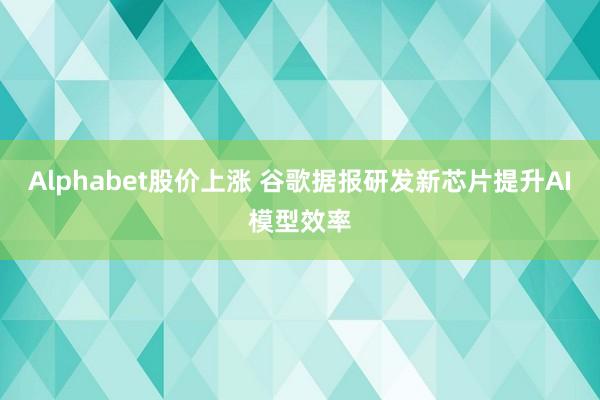 Alphabet股价上涨 谷歌据报研发新芯片提升AI模型效率